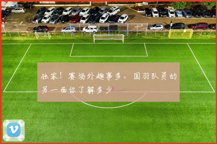 独家！赛场外趣事多，国羽队员的另一面你了解多少