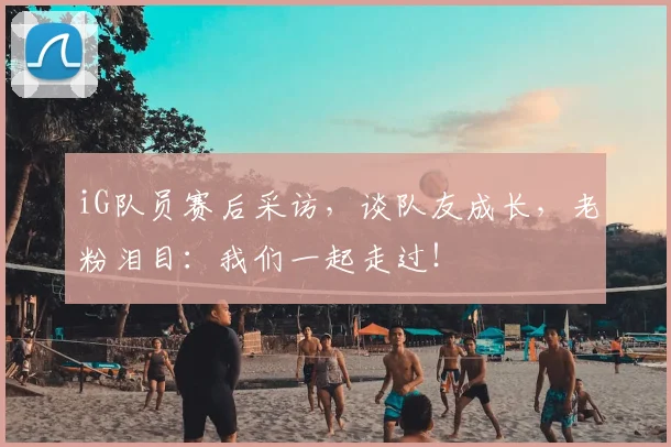 iG队员赛后采访，谈队友成长，老粉泪目：我们一起走过！