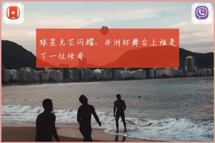 球星光芒闪耀,非洲杯舞台上谁是下一位传奇