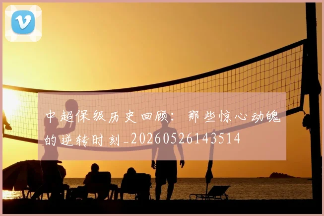 中超保级历史回顾:那些惊心动魄的逆转时刻_20260526143514
