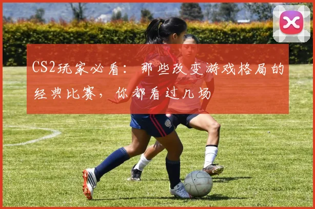 CS2玩家必看：那些改变游戏格局的经典比赛，你都看过几场