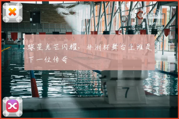 球星光芒闪耀，非洲杯舞台上谁是下一位传奇